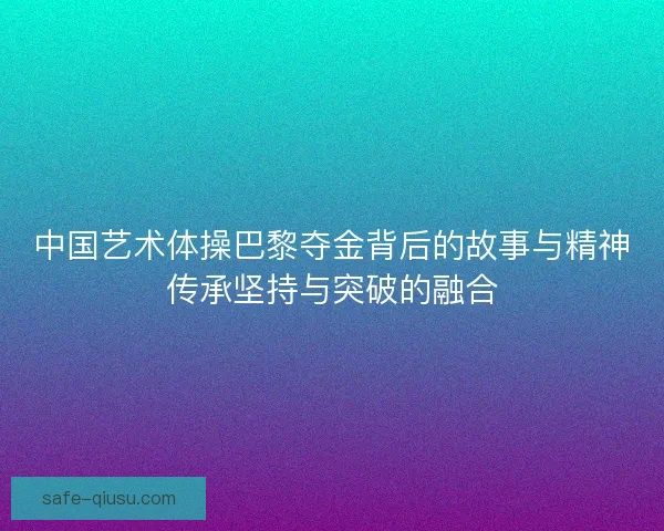 中国艺术体操巴黎夺金背后的故事与精神传承坚持与突破的融合