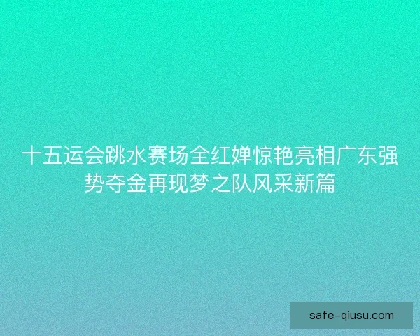 十五运会跳水赛场全红婵惊艳亮相广东强势夺金再现梦之队风采新篇